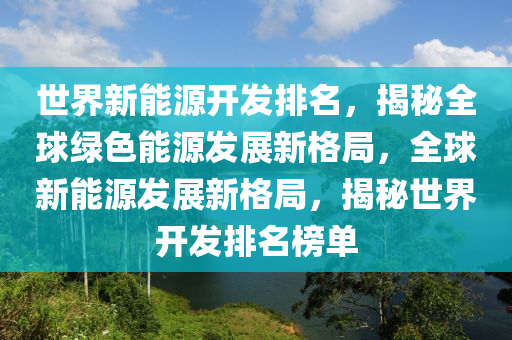 世界新能源開發(fā)排名，揭秘全球綠色能源發(fā)展新格局，全球新能源發(fā)展新格局，揭秘世界開發(fā)排名榜單